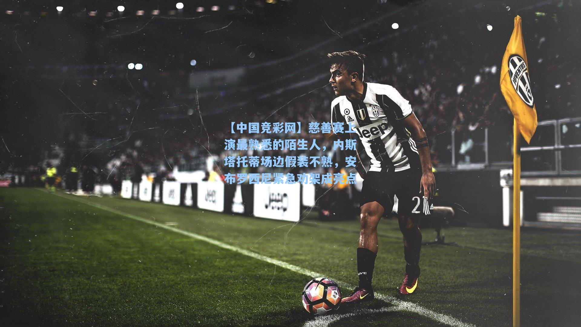 【中国竞彩网】慈善赛上演最熟悉的陌生人，内斯塔托蒂场边假装不熟，安布罗西尼紧急劝架成亮点