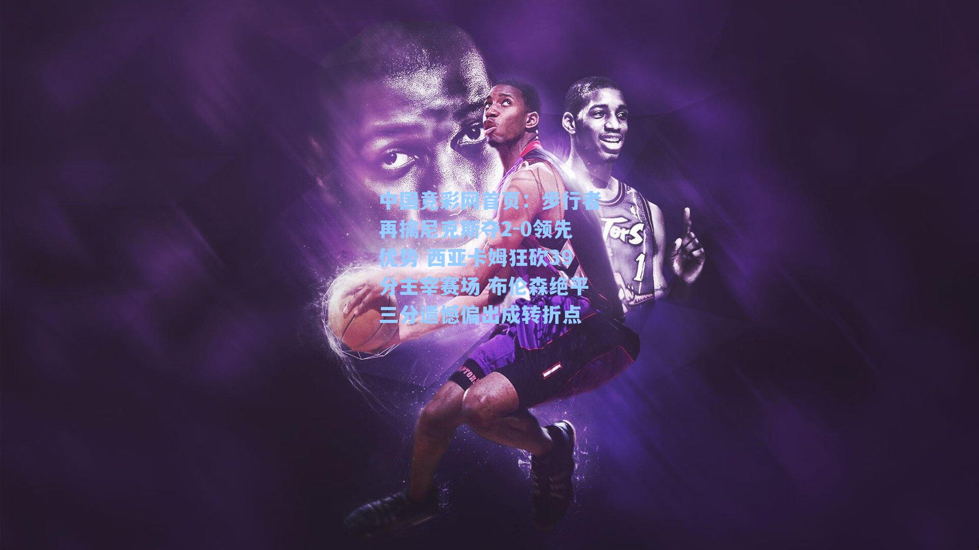 中国竞彩网首页：步行者再擒尼克斯夺2-0领先优势 西亚卡姆狂砍39分主宰赛场 布伦森绝平三分遗憾偏出成转折点