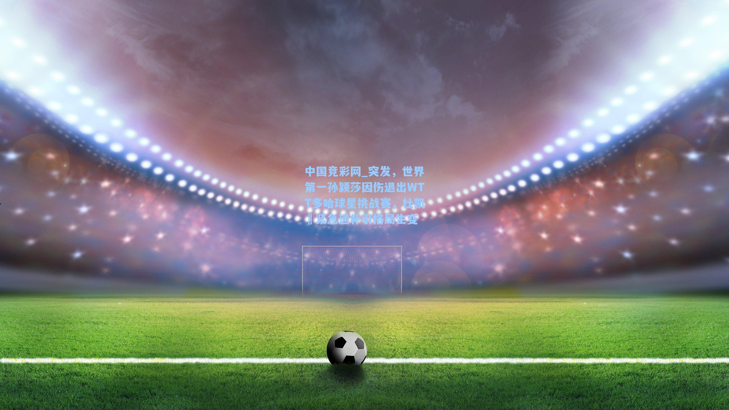 中国竞彩网_突发，世界第一孙颖莎因伤退出WTT多哈球星挑战赛，杜凯琹紧急递补引格局生变