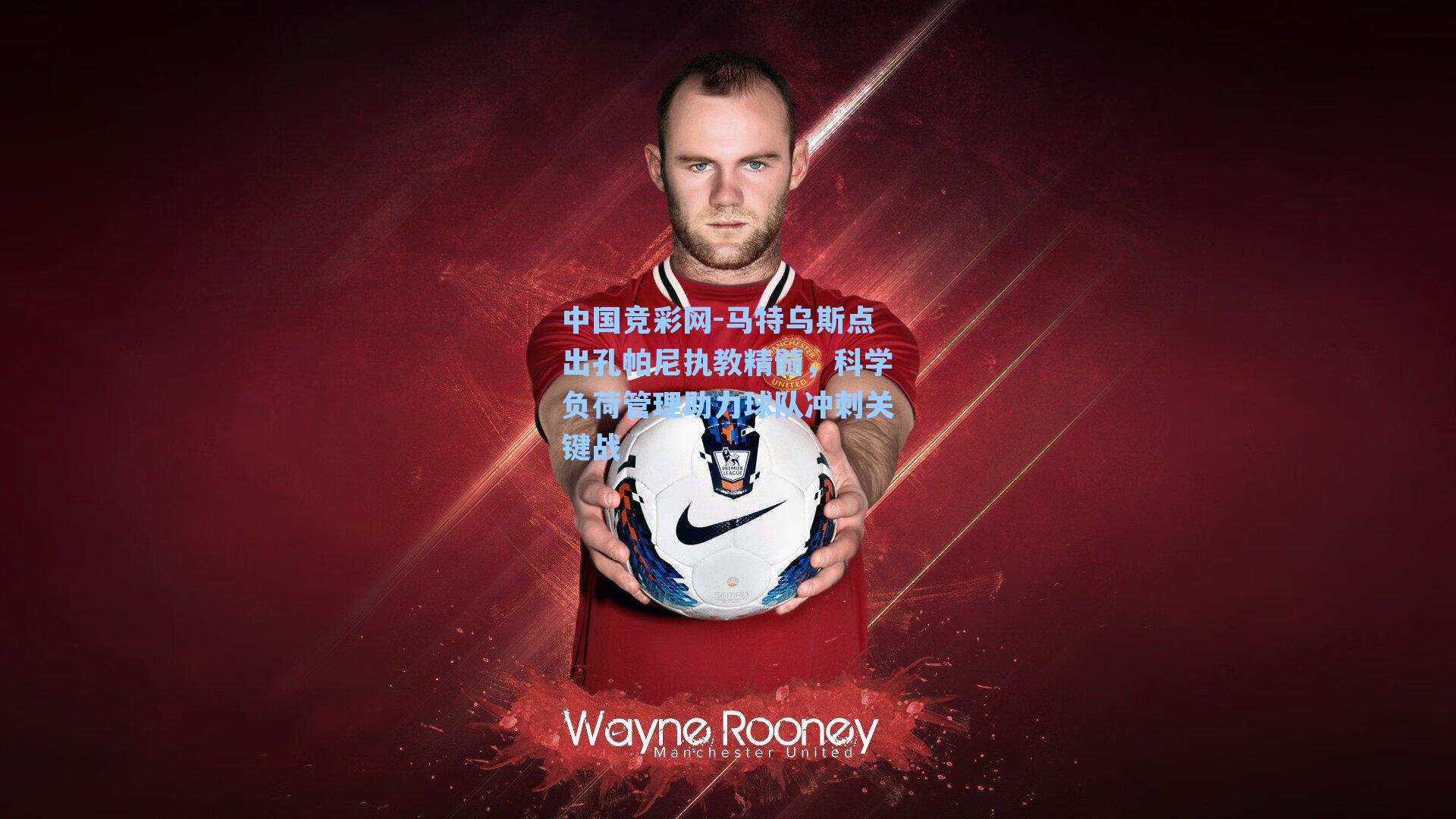 中国竞彩网-马特乌斯点出孔帕尼执教精髓，科学负荷管理助力球队冲刺关键战