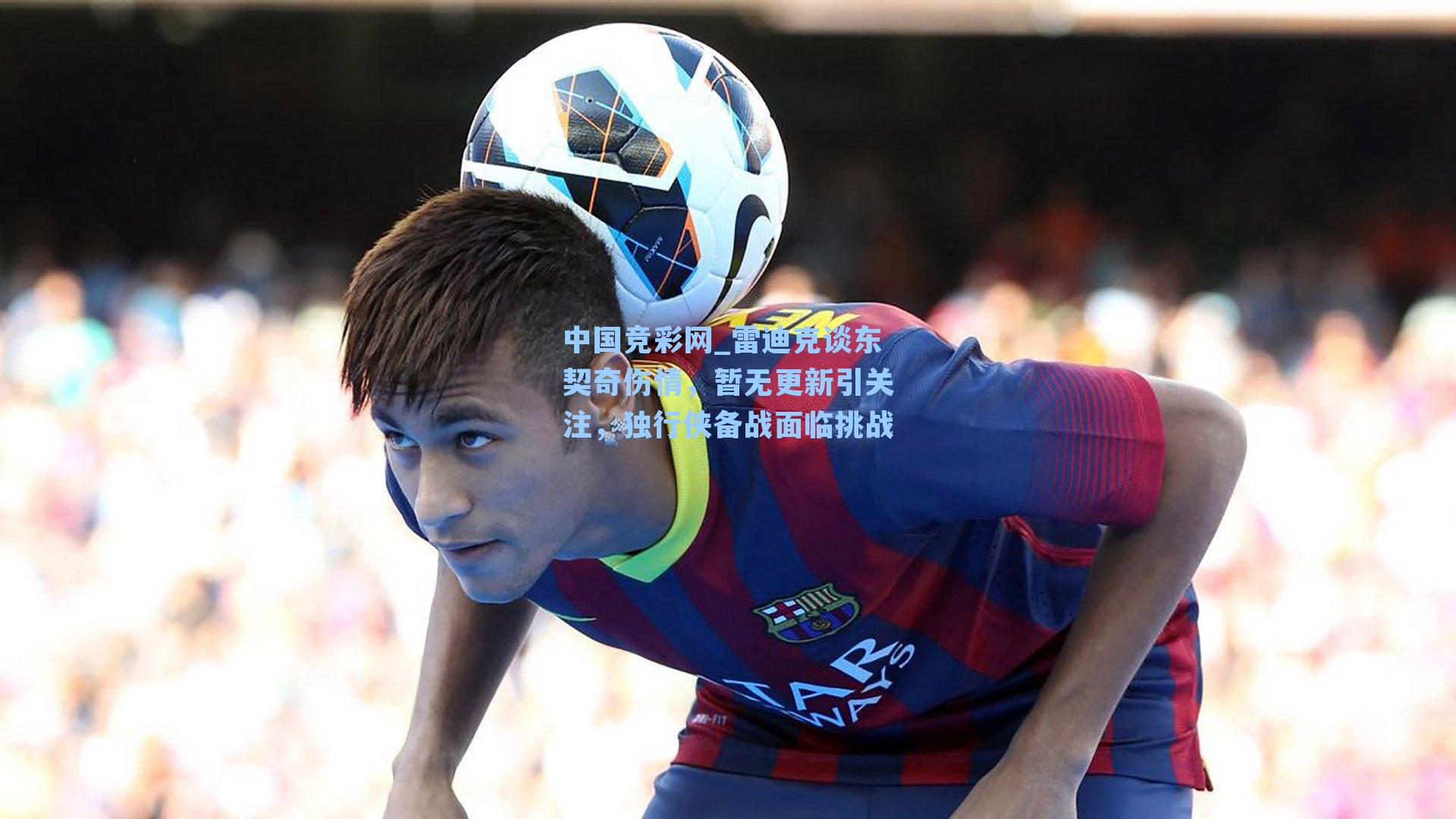 中国竞彩网_雷迪克谈东契奇伤情，暂无更新引关注，独行侠备战面临挑战