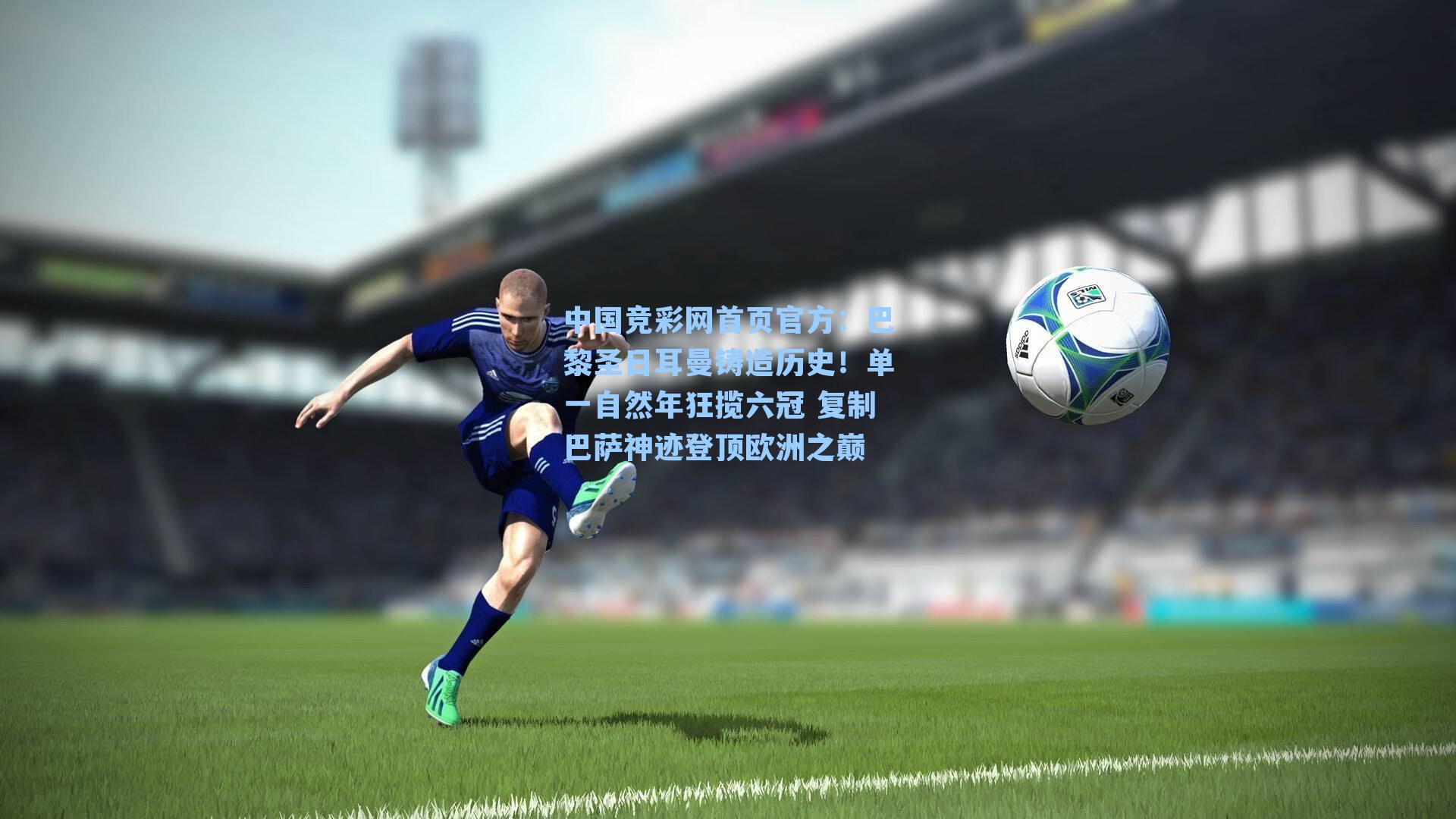 中国竞彩网首页官方：巴黎圣日耳曼铸造历史！单一自然年狂揽六冠 复制巴萨神迹登顶欧洲之巅